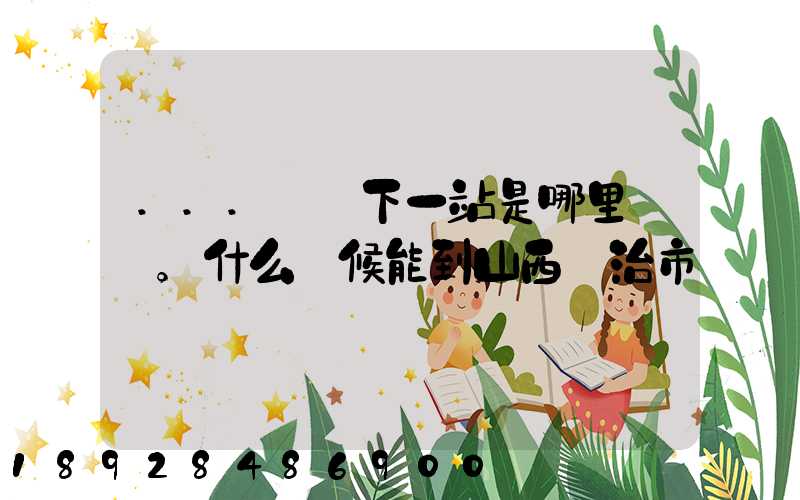 ...請問下一站是哪里。什么時候能到山西長治市